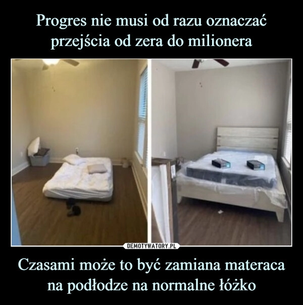 
    Progres nie musi od razu oznaczać przejścia od zera do milionera Czasami może to być zamiana materaca na podłodze na normalne łóżko 