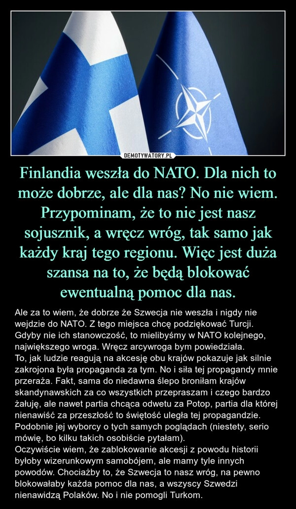 
    Finlandia weszła do NATO. Dla nich to może dobrze, ale dla nas? No nie wiem. Przypominam, że to nie jest nasz sojusznik, a wręcz wróg, tak samo jak każdy kraj tego regionu. Więc jest duża szansa na to, że będą blokować ewentualną pomoc dla nas.