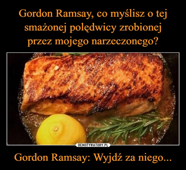 
    Gordon Ramsay, co myślisz o tej smażonej polędwicy zrobionej
przez mojego narzeczonego? Gordon Ramsay: Wyjdź za niego...