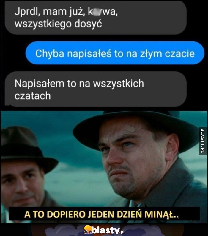 
    Mam już wszystkiego dosyć, chyba napisałeś to na złym czacie, napisałem to na wszystkich czatach, a to dopiero jeden dzień minął