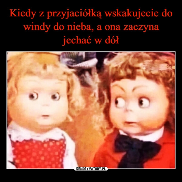 
    Kiedy z przyjaciółką wskakujecie do windy do nieba, a ona zaczyna jechać w dół