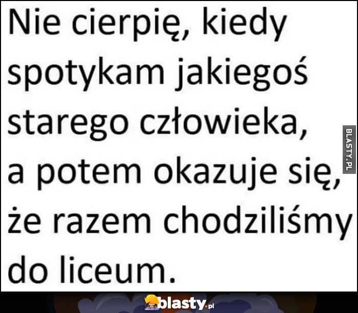 
    Nie cierpię, kiedy spotykam jakiegoś starego człowieka, a potem okazuje się, że razem chodziliśmy do liceum