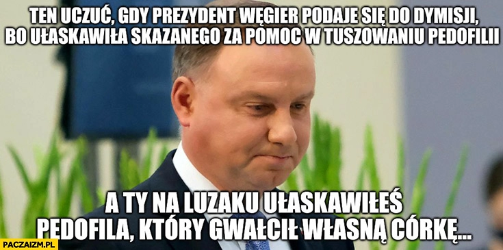 
    Duda gdy prezydent Węgier podaje się do dymisji bo ułaskawiła skazanego za pomoc w tuszowaniu pedofilii a Ty na luzaku ułaskawiłeś pedofila który gwałcił własną córkę