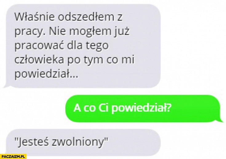 
    Odszedłem z pracy, nie mogłem już pracować dla tego człowieka po tym co mi powiedział. A co powiedział? Jesteś zwolniony