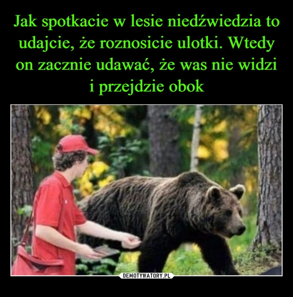 
    Jak spotkacie w lesie niedźwiedzia to udajcie, że roznosicie ulotki. Wtedy on zacznie udawać, że was nie widzi i przejdzie obok