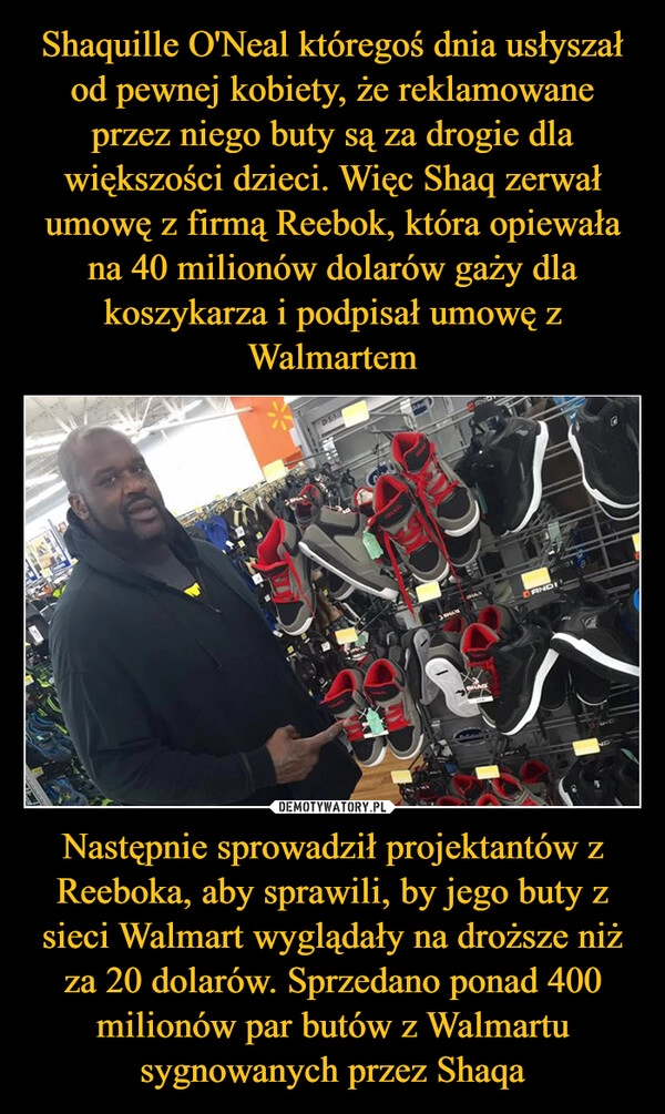 
    Shaquille O'Neal któregoś dnia usłyszał od pewnej kobiety, że reklamowane przez niego buty są za drogie dla większości dzieci. Więc Shaq zerwał umowę z firmą Reebok, która opiewała na 40 milionów dolarów gaży dla koszykarza i podpisał umowę z Walmartem Następnie sprowadził projektantów z Reeboka, aby sprawili, by jego buty z sieci Walmart wyglądały na droższe niż za 20 dolarów. Sprzedano ponad 400 milionów par butów z Walmartu sygnowanych przez Shaqa