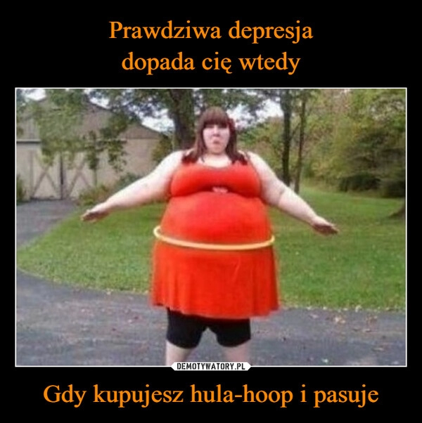 
    Prawdziwa depresja
dopada cię wtedy Gdy kupujesz hula-hoop i pasuje