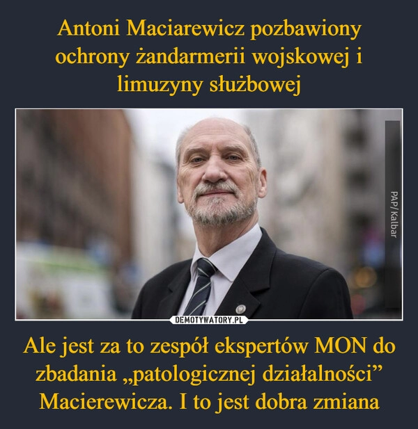 
    Antoni Maciarewicz pozbawiony ochrony żandarmerii wojskowej i limuzyny służbowej Ale jest za to zespół ekspertów MON do zbadania „patologicznej działalności” Macierewicza. I to jest dobra zmiana