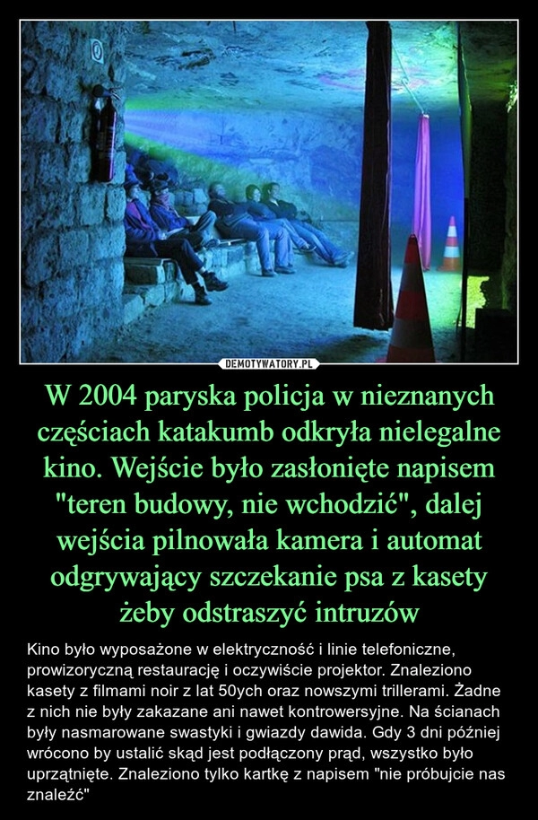 
    W 2004 paryska policja w nieznanych częściach katakumb odkryła nielegalne kino. Wejście było zasłonięte napisem "teren budowy, nie wchodzić", dalej wejścia pilnowała kamera i automat odgrywający szczekanie psa z kasety żeby odstraszyć intruzów