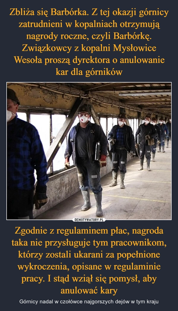 
    Zbliża się Barbórka. Z tej okazji górnicy zatrudnieni w kopalniach otrzymują nagrody roczne, czyli Barbórkę. Związkowcy z kopalni Mysłowice Wesoła proszą dyrektora o anulowanie kar dla górników Zgodnie z regulaminem płac, nagroda taka nie przysługuje tym pracownikom, którzy zostali ukarani za popełnione wykroczenia, opisane w regulaminie pracy. I stąd wziął się pomysł, aby anulować kary