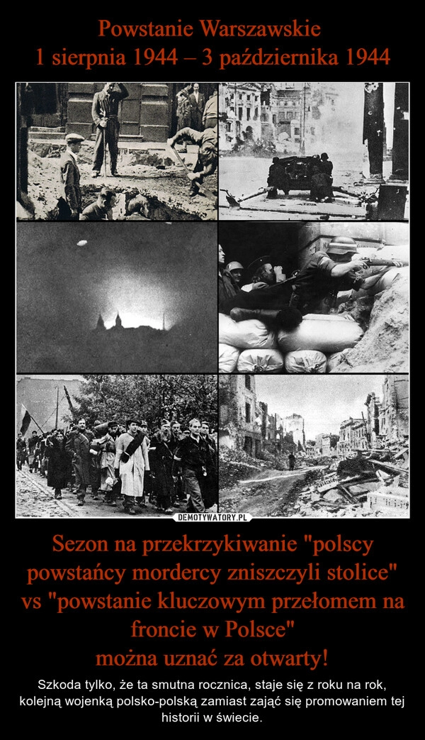 
    Powstanie Warszawskie 
1 sierpnia 1944 – 3 października 1944 Sezon na przekrzykiwanie "polscy powstańcy mordercy zniszczyli stolice" vs "powstanie kluczowym przełomem na froncie w Polsce"
można uznać za otwarty!