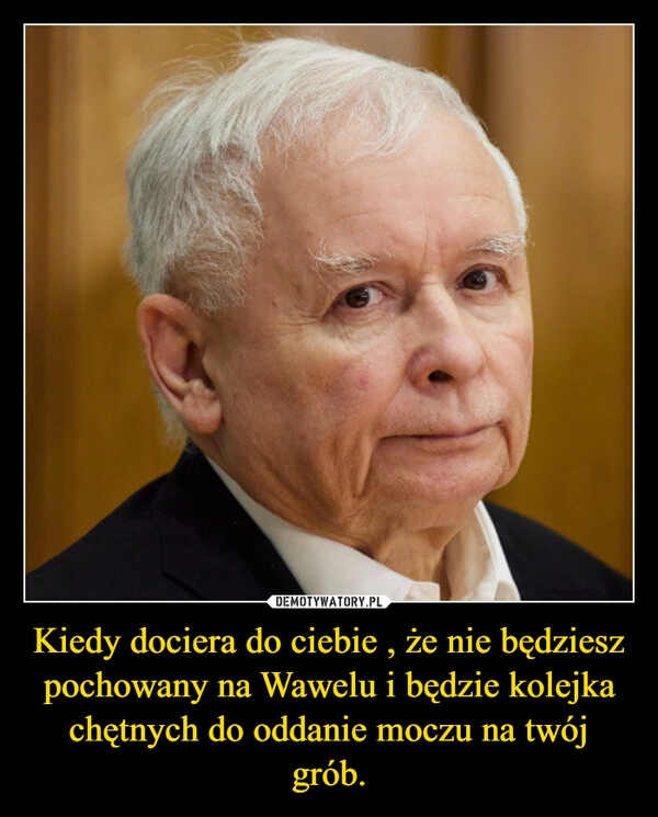 
    Kiedy dociera do ciebie , że nie będziesz pochowany na Wawelu i będzie kolejka chętnych do oddanie moczu na twój grób.