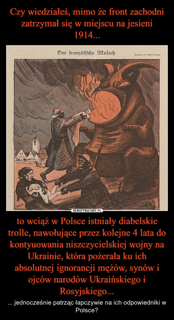 
    Czy wiedziałeś, mimo że front zachodni zatrzymał się w miejscu na jesieni 1914... to wciąż w Polsce istniały diabelskie trolle, nawołujące przez kolejne 4 lata do kontyuowania niszczycielskiej wojny na Ukrainie, która pożerała ku ich absolutnej ignorancji mężów, synów i ojców narodów Ukraińskiego i Rosyjskiego...