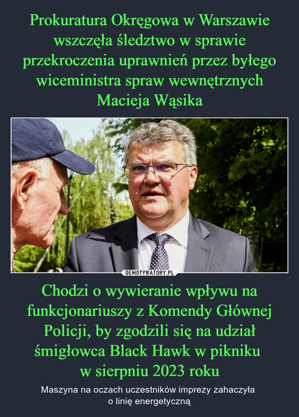 
    Prokuratura Okręgowa w Warszawie wszczęła śledztwo w sprawie przekroczenia uprawnień przez byłego wiceministra spraw wewnętrznych Macieja Wąsika Chodzi o wywieranie wpływu na funkcjonariuszy z Komendy Głównej Policji, by zgodzili się na udział śmigłowca Black Hawk w pikniku 
w sierpniu 2023 roku