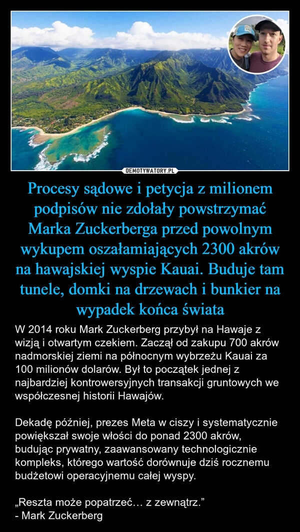 
    Procesy sądowe i petycja z milionem podpisów nie zdołały powstrzymać Marka Zuckerberga przed powolnym wykupem oszałamiających 2300 akrów na hawajskiej wyspie Kauai. Buduje tam tunele, domki na drzewach i bunkier na wypadek końca świata