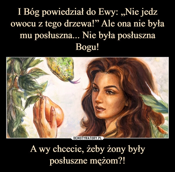 
    I Bóg powiedział do Ewy: „Nie jedz owocu z tego drzewa!” Ale ona nie była mu posłuszna... Nie była posłuszna Bogu! A wy chcecie, żeby żony były
posłuszne mężom?!