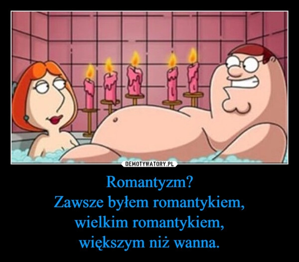 
    Romantyzm?
Zawsze byłem romantykiem,
wielkim romantykiem,
większym niż wanna.