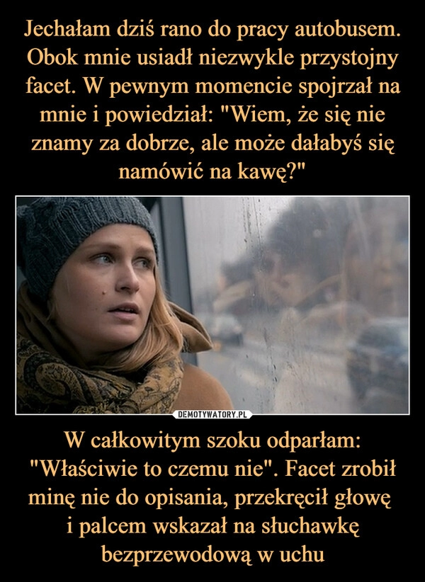 
    Jechałam dziś rano do pracy autobusem. Obok mnie usiadł niezwykle przystojny facet. W pewnym momencie spojrzał na mnie i powiedział: "Wiem, że się nie znamy za dobrze, ale może dałabyś się namówić na kawę?" W całkowitym szoku odparłam: "Właściwie to czemu nie". Facet zrobił minę nie do opisania, przekręcił głowę
i palcem wskazał na słuchawkę bezprzewodową w uchu 