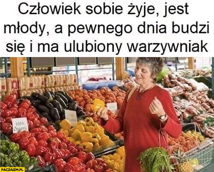 
    Człowiek sobie żyje jest młody a pewnego dnia budzi się i ma ulubiony warzywniak