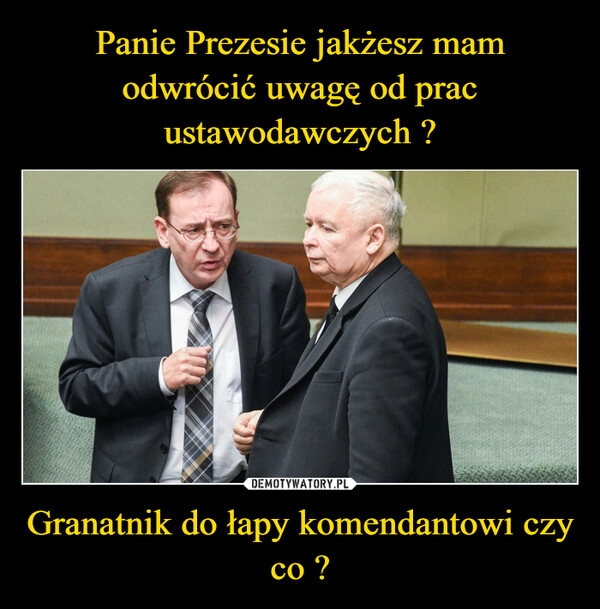 
    
Panie Prezesie jakżesz mam odwrócić uwagę od prac ustawodawczych ? Granatnik do łapy komendantowi czy co ? 