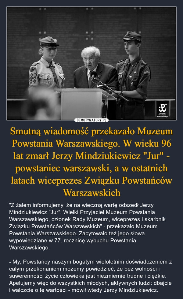 
    Smutną wiadomość przekazało Muzeum Powstania Warszawskiego. W wieku 96 lat zmarł Jerzy Mindziukiewicz "Jur" - powstaniec warszawski, a w ostatnich latach wiceprezes Związku Powstańców Warszawskich