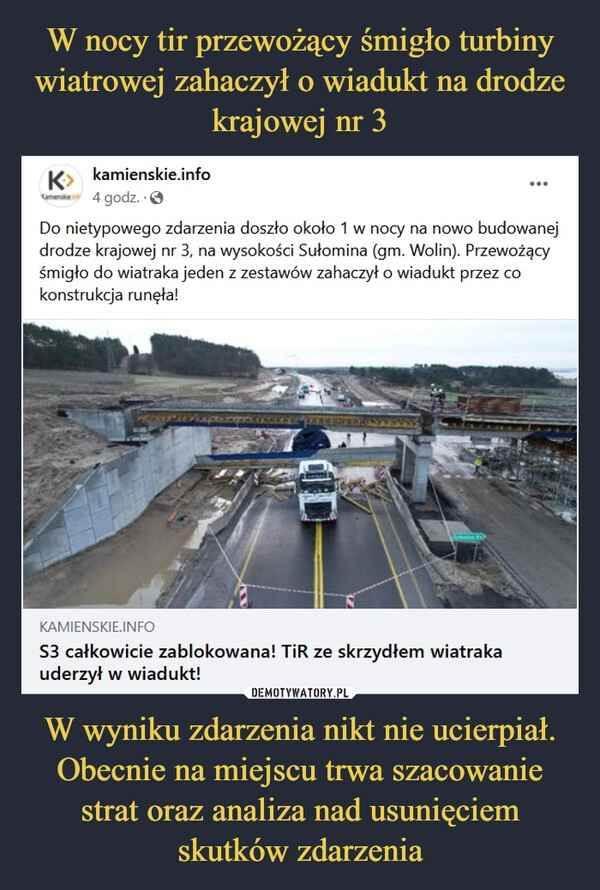 
    W nocy tir przewożący śmigło turbiny wiatrowej zahaczył o wiadukt na drodze krajowej nr 3 W wyniku zdarzenia nikt nie ucierpiał. Obecnie na miejscu trwa szacowanie strat oraz analiza nad usunięciem skutków zdarzenia