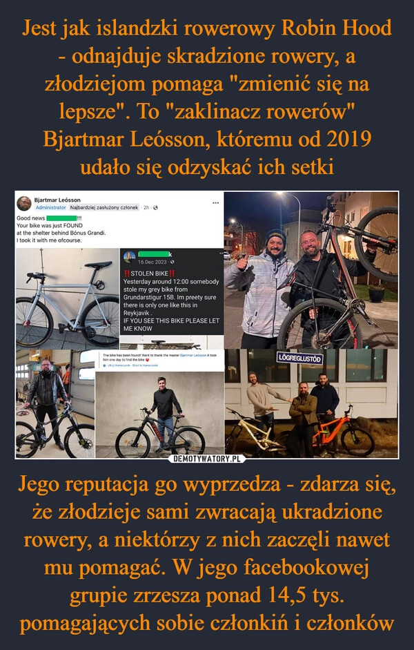 
    Jest jak islandzki rowerowy Robin Hood - odnajduje skradzione rowery, a złodziejom pomaga "zmienić się na lepsze". To "zaklinacz rowerów" Bjartmar Leósson, któremu od 2019 udało się odzyskać ich setki Jego reputacja go wyprzedza - zdarza się, że złodzieje sami zwracają ukradzione rowery, a niektórzy z nich zaczęli nawet mu pomagać. W jego facebookowej grupie zrzesza ponad 14,5 tys. pomagających sobie członkiń i członków