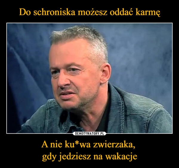 
    Do schroniska możesz oddać karmę A nie ku*wa zwierzaka, 
gdy jedziesz na wakacje