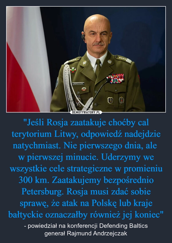 
    "Jeśli Rosja zaatakuje choćby cal terytorium Litwy, odpowiedź nadejdzie natychmiast. Nie pierwszego dnia, ale 
w pierwszej minucie. Uderzymy we wszystkie cele strategiczne w promieniu 300 km. Zaatakujemy bezpośrednio Petersburg. Rosja musi zdać sobie sprawę, że atak na Polskę lub kraje bałtyckie oznaczałby również jej koniec"