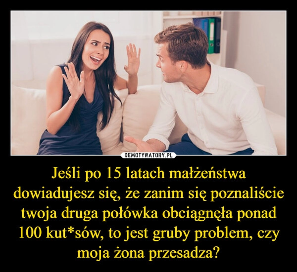 
    Jeśli po 15 latach małżeństwa dowiadujesz się, że zanim się poznaliście twoja druga połówka obciągnęła ponad 100 kut*sów, to jest gruby problem, czy moja żona przesadza?