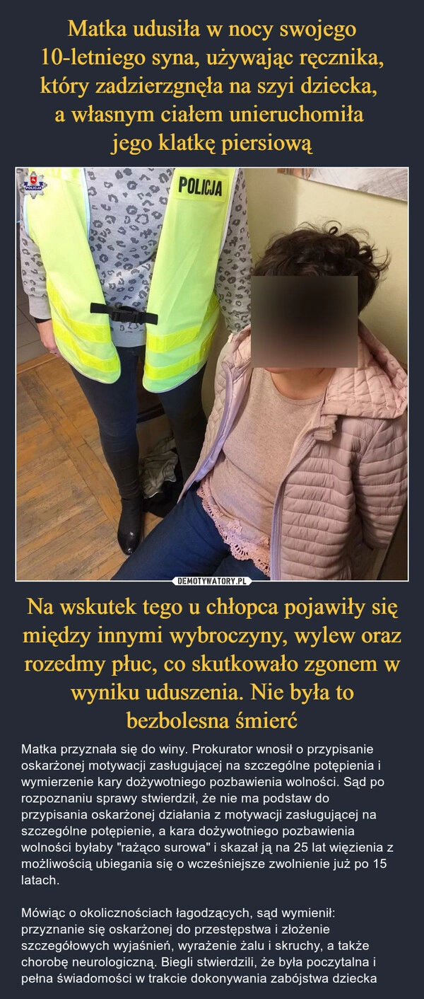 
    Matka udusiła w nocy swojego 10-letniego syna, używając ręcznika, który zadzierzgnęła na szyi dziecka, 
a własnym ciałem unieruchomiła 
jego klatkę piersiową Na wskutek tego u chłopca pojawiły się między innymi wybroczyny, wylew oraz rozedmy płuc, co skutkowało zgonem w wyniku uduszenia. Nie była to bezbolesna śmierć