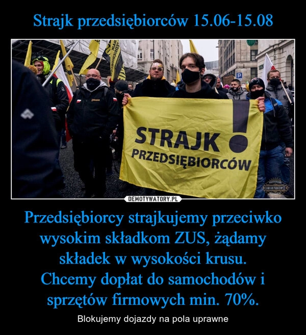 
    Strajk przedsiębiorców 15.06-15.08 Przedsiębiorcy strajkujemy przeciwko wysokim składkom ZUS, żądamy składek w wysokości krusu.
Chcemy dopłat do samochodów i sprzętów firmowych min. 70%.