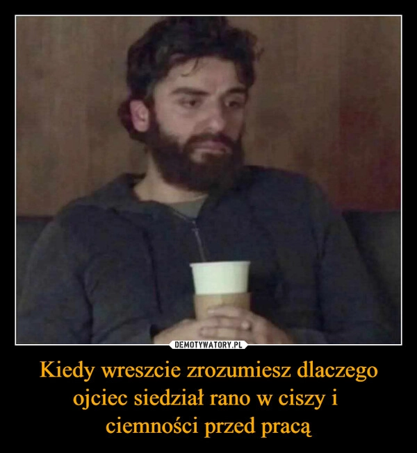 
    Kiedy wreszcie zrozumiesz dlaczego ojciec siedział rano w ciszy i 
ciemności przed pracą