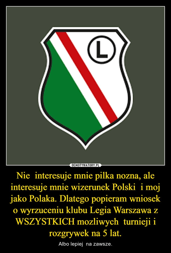 
    Nie  interesuje mnie pilka nozna, ale interesuje mnie wizerunek Polski  i moj jako Polaka. Dlatego popieram wniosek o wyrzuceniu klubu Legia Warszawa z WSZYSTKICH mozliwych  turnieji i rozgrywek na 5 lat.