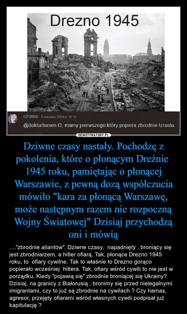 
    Dziwne czasy nastały. Pochodzę z pokolenia, które o płonącym Dreźnie 
1945 roku, pamiętając o płonącej Warszawie, z pewną dozą współczucia mówiło "kara za płonącą Warszawę, może następnym razem nie rozpoczną Wojny Światowej" Dzisiaj przychodzą oni i mówią