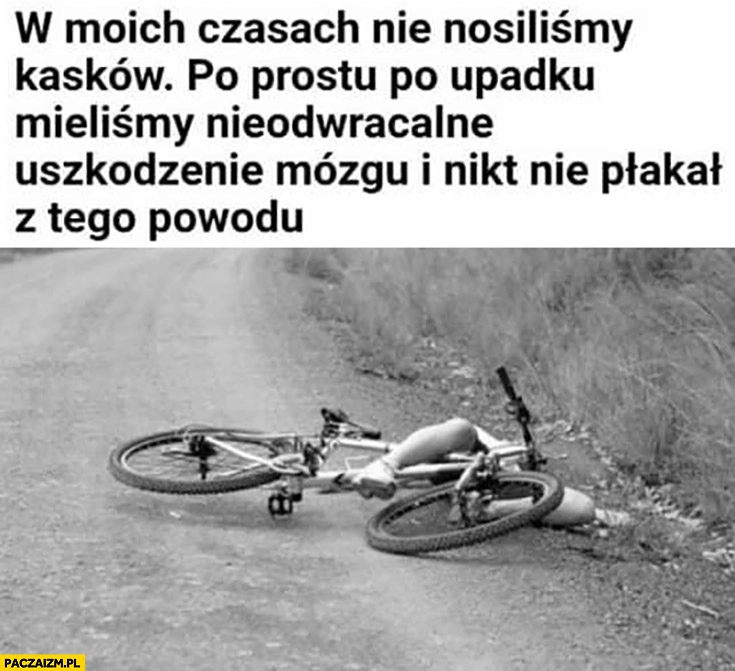 
    W moich czasach nie nosiliśmy kasków, po prostu po upadku mieliśmy nieodwracalne uszkodzenie mózgu i nikt nie płakał z tego powodu