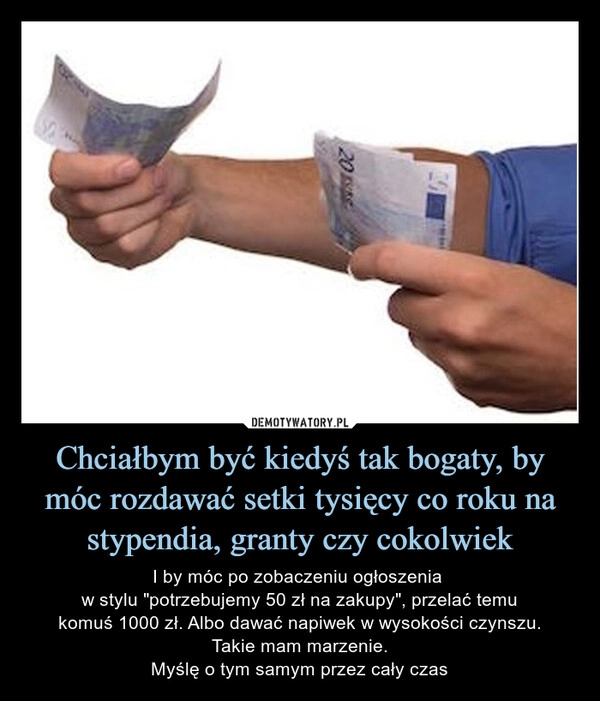 
    Chciałbym być kiedyś tak bogaty, by móc rozdawać setki tysięcy co roku na stypendia, granty czy cokolwiek