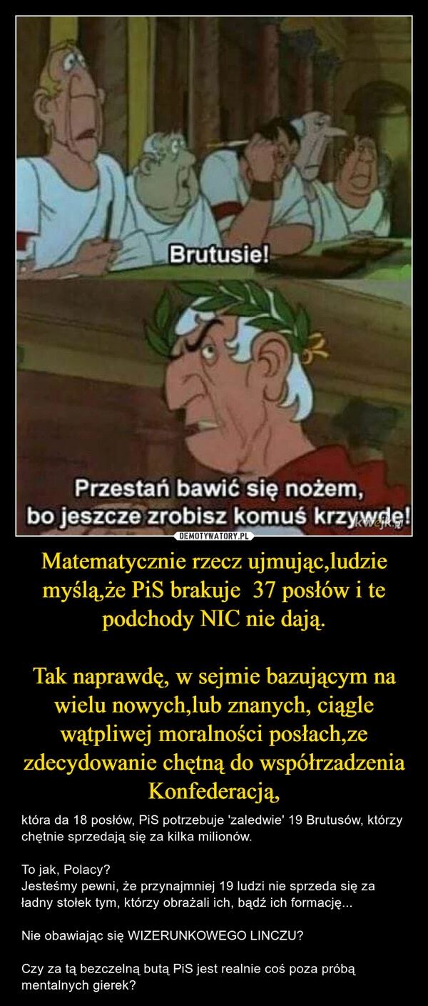 
    Matematycznie rzecz ujmując,ludzie myślą,że PiS brakuje  37 posłów i te podchody NIC nie dają.

Tak naprawdę, w sejmie bazującym na wielu nowych,lub znanych, ciągle wątpliwej moralności posłach,ze zdecydowanie chętną do współrzadzenia Konfederacją,