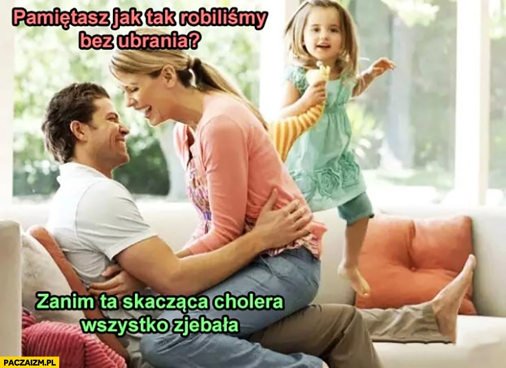 
    Pamiętasz jak tak robiliśmy bez ubrania, zanim ta skacząca cholera wszystko zniszczyła? Rodzice dziecko