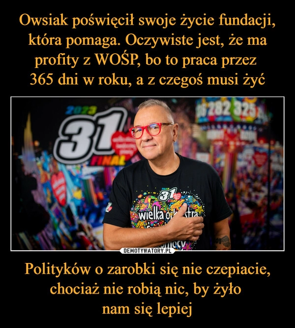 
    Owsiak poświęcił swoje życie fundacji, która pomaga. Oczywiste jest, że ma profity z WOŚP, bo to praca przez
365 dni w roku, a z czegoś musi żyć Polityków o zarobki się nie czepiacie, chociaż nie robią nic, by żyło
nam się lepiej 