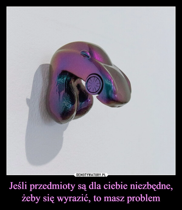 
    Jeśli przedmioty są dla ciebie niezbędne, żeby się wyrazić, to masz problem