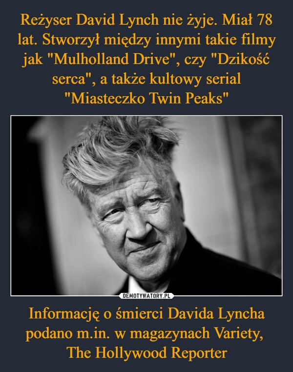 
    Reżyser David Lynch nie żyje. Miał 78 lat. Stworzył między innymi takie filmy jak "Mulholland Drive", czy "Dzikość serca", a także kultowy serial "Miasteczko Twin Peaks" Informację o śmierci Davida Lyncha podano m.in. w magazynach Variety, 
The Hollywood Reporter