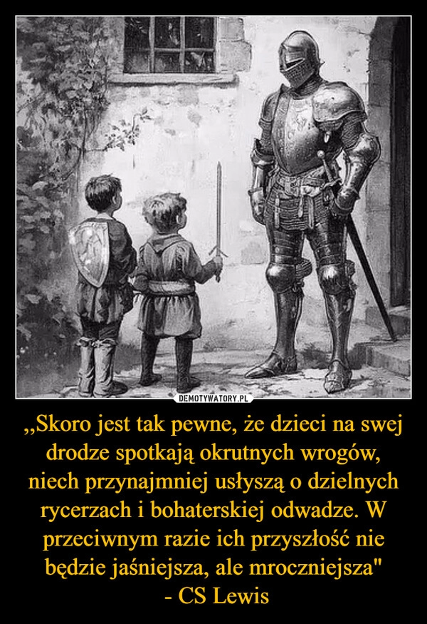 
    ,,Skoro jest tak pewne, że dzieci na swej drodze spotkają okrutnych wrogów, niech przynajmniej usłyszą o dzielnych rycerzach i bohaterskiej odwadze. W przeciwnym razie ich przyszłość nie będzie jaśniejsza, ale mroczniejsza"
 - CS Lewis