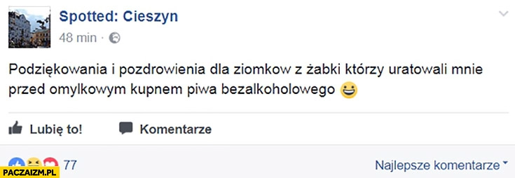 
    Podziękowania i pozdrowienia dla ziomków z Żabki którzy uratowali mnie przed omyłkowym kupnem piwa bezalkoholowego