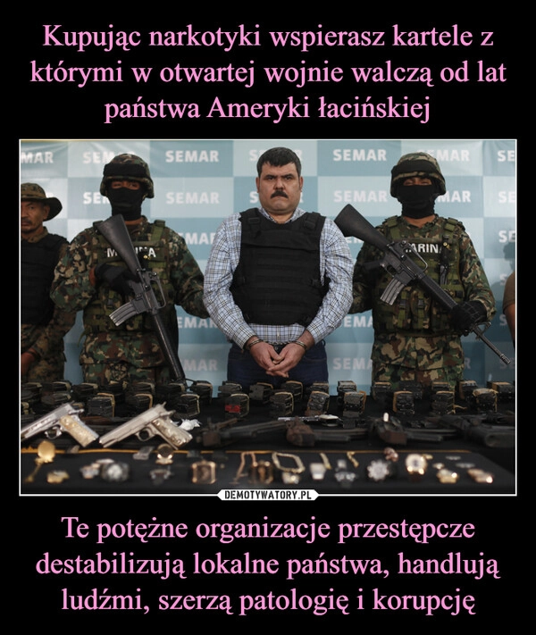 
    Kupując narkotyki wspierasz kartele z którymi w otwartej wojnie walczą od lat państwa Ameryki łacińskiej Te potężne organizacje przestępcze destabilizują lokalne państwa, handlują ludźmi, szerzą patologię i korupcję