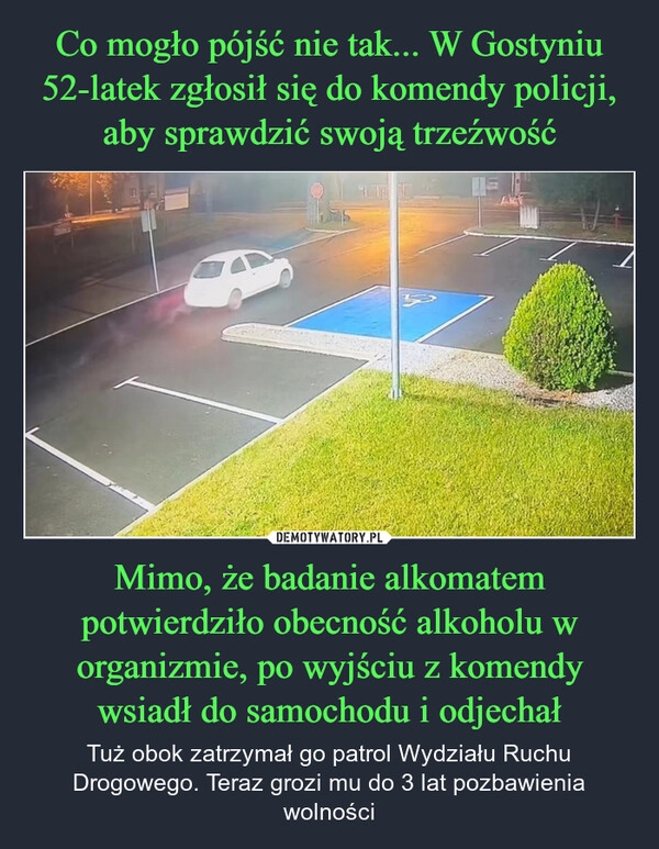 
    Co mogło pójść nie tak... W Gostyniu 52-latek zgłosił się do komendy policji, aby sprawdzić swoją trzeźwość Mimo, że badanie alkomatem potwierdziło obecność alkoholu w organizmie, po wyjściu z komendy wsiadł do samochodu i odjechał