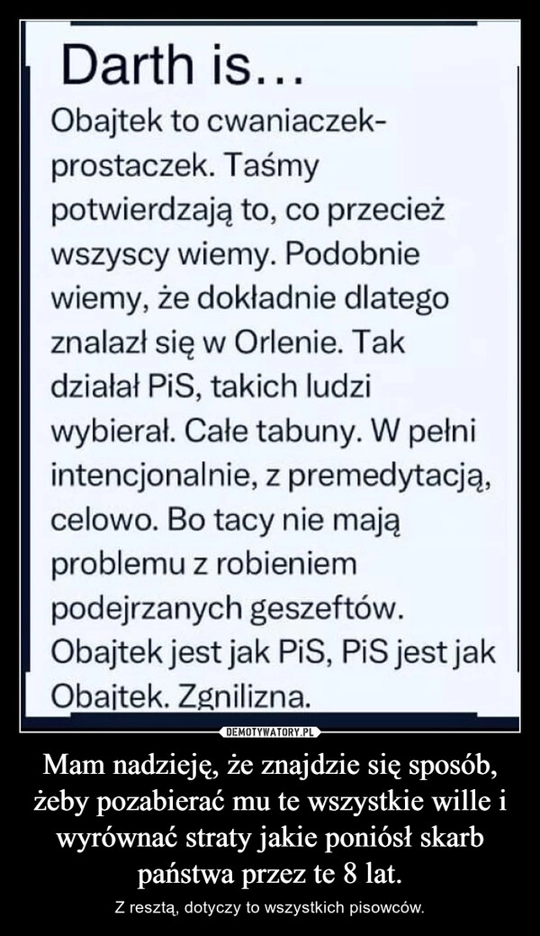 
    Mam nadzieję, że znajdzie się sposób, żeby pozabierać mu te wszystkie wille i wyrównać straty jakie poniósł skarb państwa przez te 8 lat.