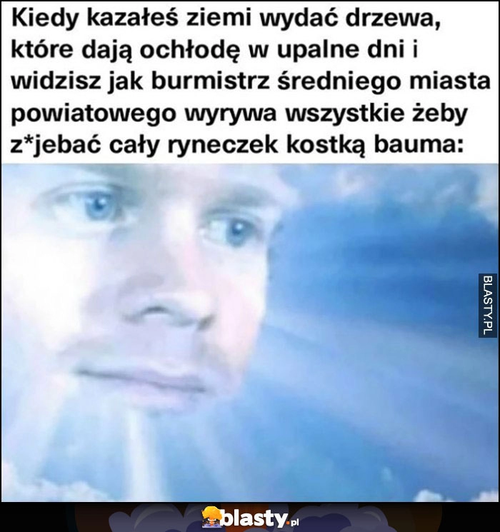 
    Bóg kiedy kazałeś ziemi wydać drzewa a burmistrz miasta powiatowego wyrywa wszystkie żeby położyć kostkę brukową