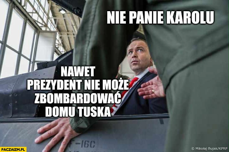 
    Nawrocki nie panie Karolu nawet prezydent nie może zbombardować domu Tuska