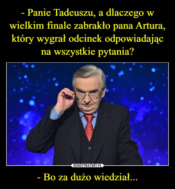 
    - Panie Tadeuszu, a dlaczego w wielkim finale zabrakło pana Artura, który wygrał odcinek odpowiadając na wszystkie pytania? - Bo za dużo wiedział...